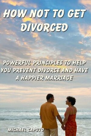 How Not to Get Divorced: Powerful Principles to Help You Prevent Divorce and Have a Happier Marriage by Michael Caputo