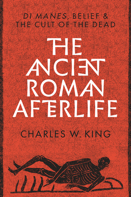 The Ancient Roman Afterlife: Di Manes, Belief, and the Cult of the Dead by Charles W. King