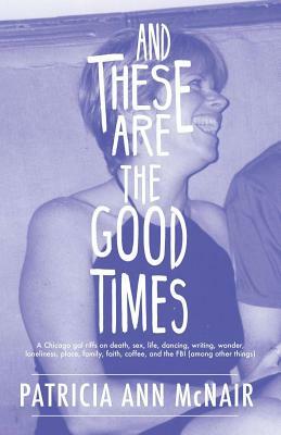 And These Are the Good Times: A Chicago Gal Riffs on Death, Sex, Life, Dancing, Writing, Wonder, Loneliness, Place, Family, Faith, Coffee, and the FBI by Patricia Ann McNair