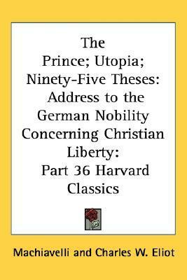 The Prince; Utopia; Ninety-Five Theses: Address to the German Nobility Concerning Christian Liberty: Part 36 Harvard Classics by Charles W. Eliot, Martin Luther, Thomas More, Niccolò Machiavelli