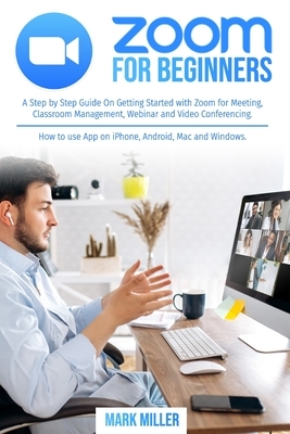 Zoom for Beginners: A Step by Step Guide On Getting Started With Zoom for Meeting, Classroom Management, Webinar and Video Conferencing. H by Mark J. Miller