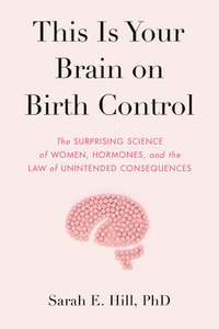 This Is Your Brain on Birth Control: The Surprising Science of Women, Hormones, and the Law of Unintended Consequences by Sarah Hill