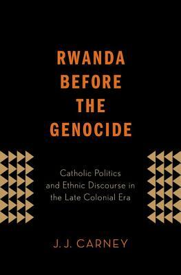 Rwanda Before the Genocide: Catholic Politics and Ethnic Discourse in the Late Colonial Era by J. J. Carney