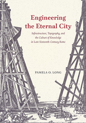 Engineering the Eternal City: Infrastructure, Topography, and the Culture of Knowledge in Late Sixteenth-Century Rome by Pamela O. Long