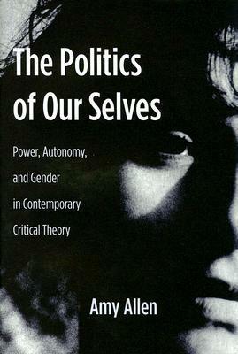 The Politics of Our Selves: Power, Autonomy, and Gender in Contemporary Critical Theory by Amy Allen
