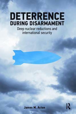 Deterrence During Disarmament: Deep Nuclear Reductions and International Security by James Acton