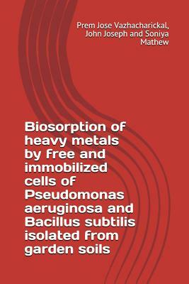 Biosorption of Heavy Metals by Free and Immobilized Cells of Pseudomonas Aeruginosa and Bacillus Subtilis Isolated from Garden Soils by John Joseph, Soniya Mathew, Prem Jose Vazhacharickal