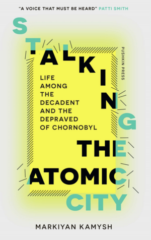 Stalking the Atomic City: Life Among the Decadent and the Depraved of Chornobyl by Markiyan Kamysh