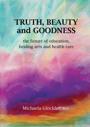 Truth, Beauty and Goodness: The Future of Education, Healing Arts, and Health Care by Michaela Glöckler