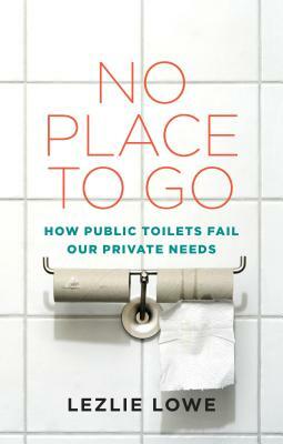 No Place to Go: How Public Toilets Fail Our Private Needs by Lezlie Lowe