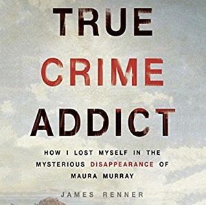 True Crime Addict: How I Lost Myself in the Mysterious Disappearance of Maura Murray by James Renner