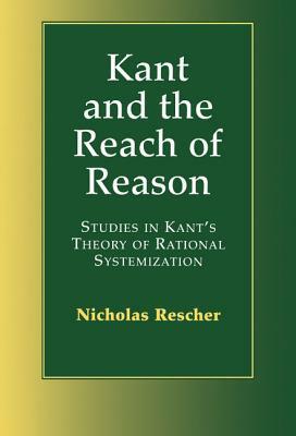 Kant and the Reach of Reason: Studies in Kant's Theory of Rational Systematization by Nicholas Rescher