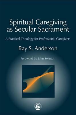 Spiritual Caregiving as Secular Sacrament: A Practical Theology for Professional Caregivers by Ray S. Anderson