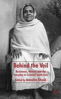 Behind the Veil: Resistance, Women and the Everyday in Colonial South Asia by Anindita Ghosh