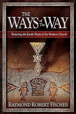 The Ways of the Way: Restoring the Jewish Roots of the Modern Church: An Examination of the History, Theology, and Worship Practice of the by Robert Fischer