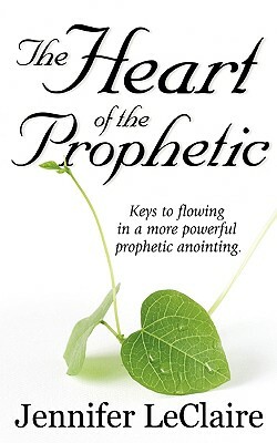 The Heart of the Prophetic: Keys to Flowing in a More Powerful Prophetic Anointing by Jennifer LeClaire