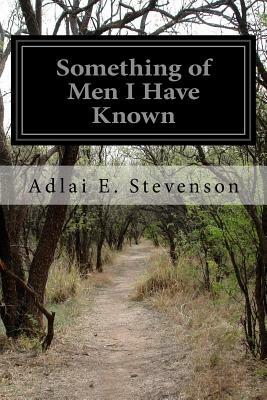 Something of Men I Have Known: With Some Papers of a General Nature, Political, Historical, and Retrospective by Adlai E. Stevenson
