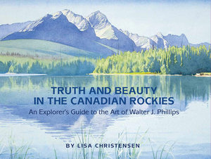 Truth and Beauty in the Canadian Rockies: An Explorer's Guide to the Art of Walter J. Phillips by Lisa Christensen
