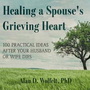 Healing a Spouse's Grieving Heart: 100 Practical Ideas After Your Husband or Wife Dies by Alan D. Wolfelt