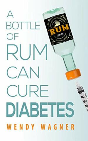 A Bottle of Rum Can Cure Diabetes: A Type One Diabetic Memoir by Wendy Wagner
