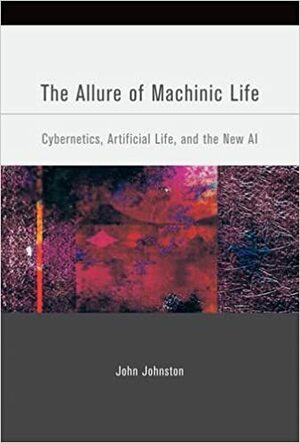 The Allure of Machinic Life: Cybernetics, Artificial Life, and the New AI by John Johnston