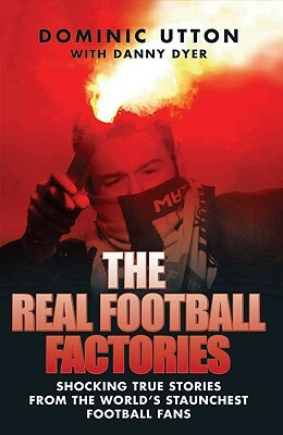 The Real Football Factories: Shocking True Stories from the World's Hardest Football Fans by Dominic Utton