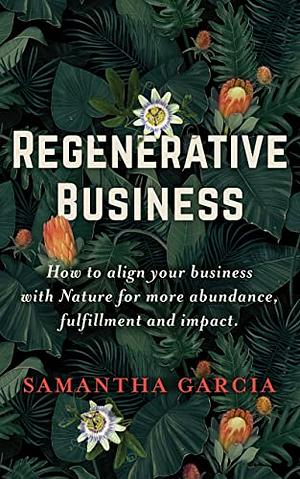 Regenerative Business: How to Align Your Business with Nature for More Abundance, Fulfilment, and Impact by Samantha Garcia