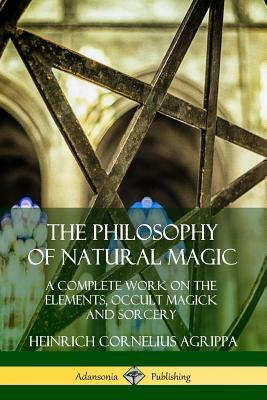 The Philosophy of Natural Magic: A Complete Work on the Elements, Occult Magick and Sorcery by Heinrich Cornelius Agrippa