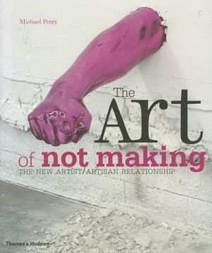 The Art of Not Making: The New Artist/Artisan Relationship by Michael Petry