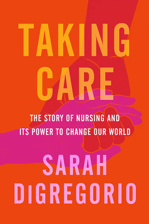 Taking Care: The Story of Nursing and Its Power to Change Our World by Sarah DiGregorio