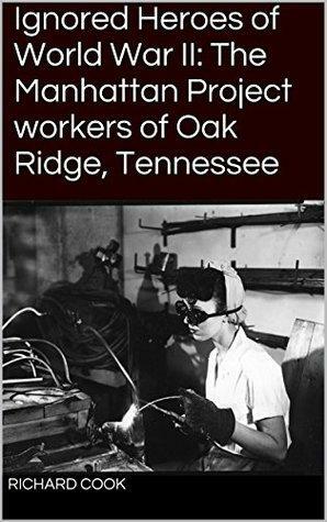 Ignored Heroes of World War II: The Manhattan Project workers of Oak Ridge, Tennessee by Richard Cook