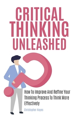 Critical Thinking Unleashed: How To Improve And Refine Your Thinking Process To Think More Effectively by Christopher Hayes, Patrick Magana