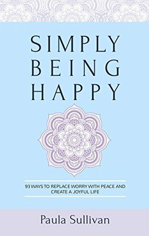 Simply Being Happy: 93 Ways to Replace Worry with Peace and Create a Joyful Life by Paula Sullivan