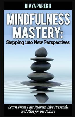 Mindfulness Mastery: Stepping into New Perspectives: Learn from Past Regrets, Live Presently and Plan for the Future by Divya Parekh