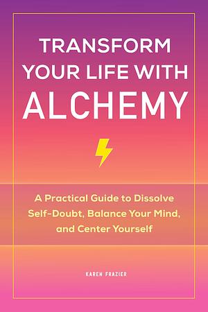 Transform Your Life with Alchemy: A Practical Guide to Dissolve Self-Doubt, Balance Your Mind, and Center Yourself by Karen Frazier