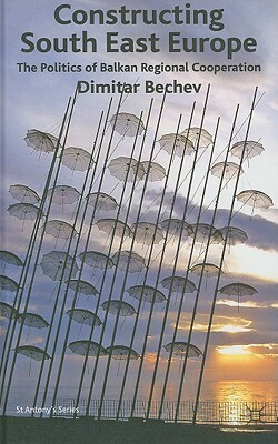 Constructing South East Europe: The Politics of Balkan Regional Cooperation by Dimitar Bechev