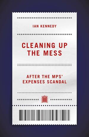 Cleaning Up The Mess: After the MPs' Expenses Scandal by Ian Kennedy