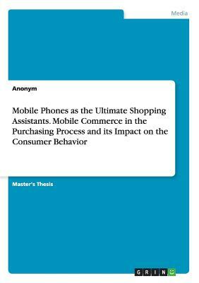 Mobile Phones as the Ultimate Shopping Assistants. Mobile Commerce in the Purchasing Process and its Impact on the Consumer Behavior by Anonym