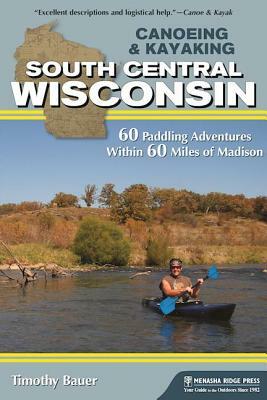 Canoeing & Kayaking South Central Wisconsin: 60 Paddling Adventures Within 60 Miles of Madison by Timothy Bauer