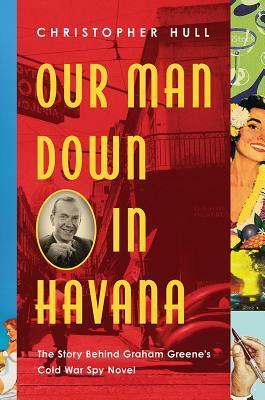 Our Man Down in Havana: The Story Behind Graham Greene's Cold War Spy Novel by Christopher Hull