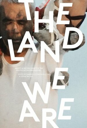 The Land We Are: Artists & Writers Unsettle the Politics of Reconciliation by Gabrielle Hill