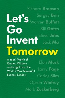 Let's Go Invent Tomorrow: A Year's Worth of Quotes, Wisdom, and Insight from the World's Most Successful Business Leaders by 