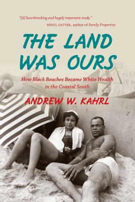 The Land Was Ours: How Black Beaches Became White Wealth in the Coastal South by Andrew W. Kahrl