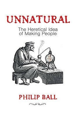 Unnatural: The Heretical Idea of Making People by Philip Ball