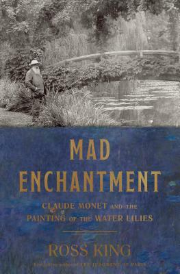 Mad Enchantment: Claude Monet and the Painting of the Water Lilies by Ross King