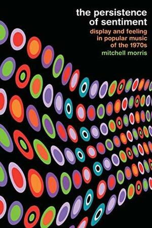 The Persistence of Sentiment: Display and Feeling in Popular Music of the 1970s by Mitchell Morris