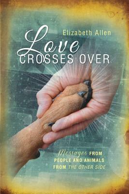Love Crosses Over: Stories of messages from people and animals who have crossed over by Elizabeth Allen