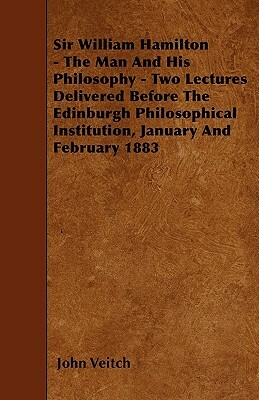 Sir William Hamilton - The Man And His Philosophy - Two Lectures Delivered Before The Edinburgh Philosophical Institution, January And February 1883 by John Veitch
