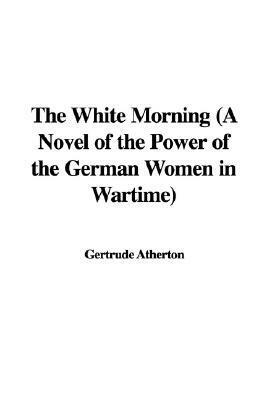 The White Morning: a Novel of the Power of the German Women in Wartime by Gertrude Atherton