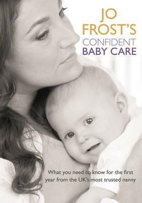 Jo Frost's Confident Baby Care: What You Need To Know For The First Year From The Uk's Most Trusted Nanny by Jo Frost